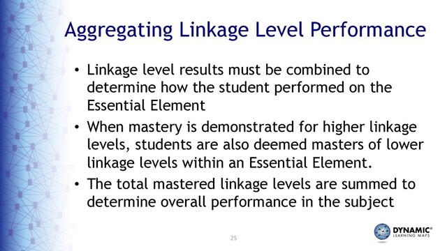 25
Aggregating Linkage Level Performance
• Linkage level results must be combined to
determine how the student performed on the
Essential Element
• When mastery is demonstrated for higher linkage
levels, students are also deemed masters of lower
linkage levels within an Essential Element.
• The total mastered linkage levels are summed to
determine overall performance in the subject
