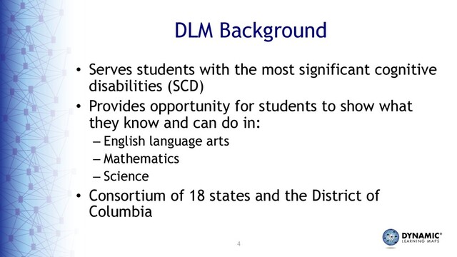 4
DLM Background
• Serves students with the most significant cognitive
disabilities (SCD)
• Provides opportunity for students to show what
they know and can do in:
– English language arts
– Mathematics
– Science
• Consortium of 18 states and the District of
Columbia
