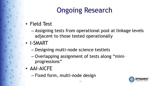 47
Ongoing Research
• Field Test
– Assigning tests from operational pool at linkage levels
adjacent to those tested operationally
• I-SMART
– Designing multi-node science testlets
– Overlapping assignment of tests along “mini-
progressions”
• AAI-AICFE
– Fixed form, multi-node design
