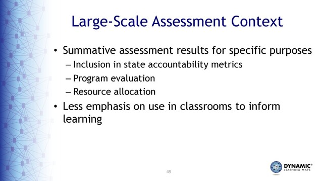49
Large-Scale Assessment Context
• Summative assessment results for specific purposes
– Inclusion in state accountability metrics
– Program evaluation
– Resource allocation
• Less emphasis on use in classrooms to inform
learning
