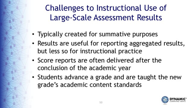 50
Challenges to Instructional Use of
Large-Scale Assessment Results
• Typically created for summative purposes
• Results are useful for reporting aggregated results,
but less so for instructional practice
• Score reports are often delivered after the
conclusion of the academic year
• Students advance a grade and are taught the new
grade’s academic content standards
