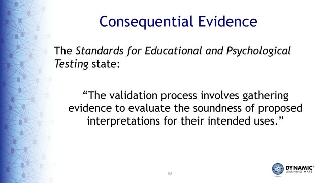 52
Consequential Evidence
The Standards for Educational and Psychological
Testing state:
“The validation process involves gathering
evidence to evaluate the soundness of proposed
interpretations for their intended uses.”
