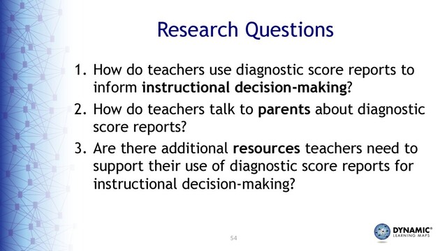 54
Research Questions
1. How do teachers use diagnostic score reports to
inform instructional decision-making?
2. How do teachers talk to parents about diagnostic
score reports?
3. Are there additional resources teachers need to
support their use of diagnostic score reports for
instructional decision-making?

