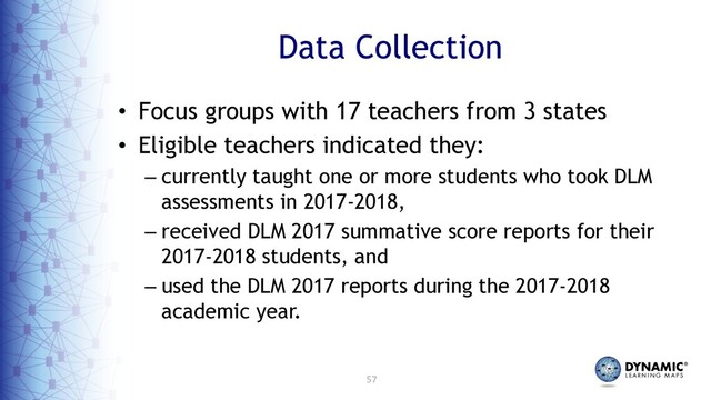 57
Data Collection
• Focus groups with 17 teachers from 3 states
• Eligible teachers indicated they:
– currently taught one or more students who took DLM
assessments in 2017-2018,
– received DLM 2017 summative score reports for their
2017-2018 students, and
– used the DLM 2017 reports during the 2017-2018
academic year.
