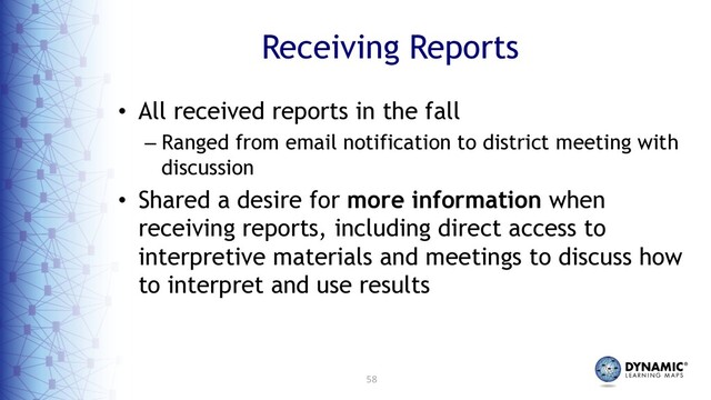 58
Receiving Reports
• All received reports in the fall
– Ranged from email notification to district meeting with
discussion
• Shared a desire for more information when
receiving reports, including direct access to
interpretive materials and meetings to discuss how
to interpret and use results
