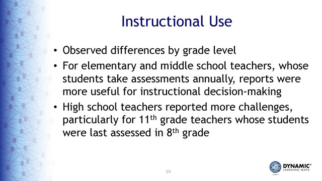 59
Instructional Use
• Observed differences by grade level
• For elementary and middle school teachers, whose
students take assessments annually, reports were
more useful for instructional decision-making
• High school teachers reported more challenges,
particularly for 11th grade teachers whose students
were last assessed in 8th grade
