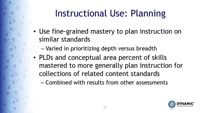 60
Instructional Use: Planning
• Use fine-grained mastery to plan instruction on
similar standards
– Varied in prioritizing depth versus breadth
• PLDs and conceptual area percent of skills
mastered to more generally plan instruction for
collections of related content standards
– Combined with results from other assessments
