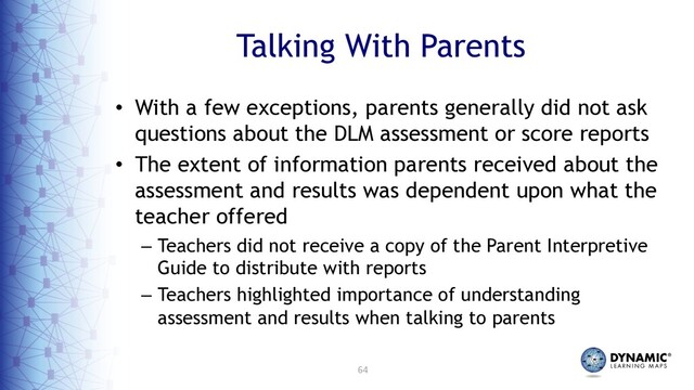 64
Talking With Parents
• With a few exceptions, parents generally did not ask
questions about the DLM assessment or score reports
• The extent of information parents received about the
assessment and results was dependent upon what the
teacher offered
– Teachers did not receive a copy of the Parent Interpretive
Guide to distribute with reports
– Teachers highlighted importance of understanding
assessment and results when talking to parents
