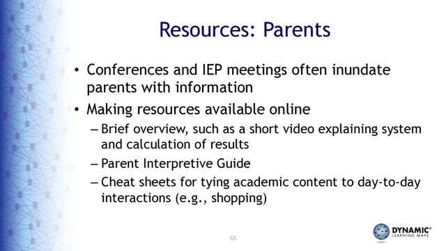 65
Resources: Parents
• Conferences and IEP meetings often inundate
parents with information
• Making resources available online
– Brief overview, such as a short video explaining system
and calculation of results
– Parent Interpretive Guide
– Cheat sheets for tying academic content to day-to-day
interactions (e.g., shopping)
