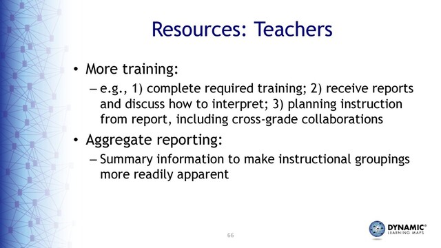 66
Resources: Teachers
• More training:
– e.g., 1) complete required training; 2) receive reports
and discuss how to interpret; 3) planning instruction
from report, including cross-grade collaborations
• Aggregate reporting:
– Summary information to make instructional groupings
more readily apparent
