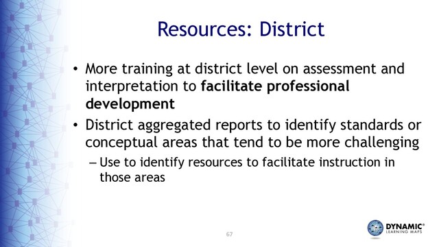67
Resources: District
• More training at district level on assessment and
interpretation to facilitate professional
development
• District aggregated reports to identify standards or
conceptual areas that tend to be more challenging
– Use to identify resources to facilitate instruction in
those areas
