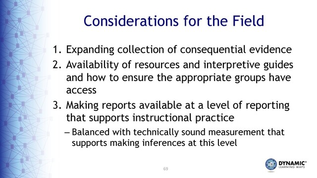 69
Considerations for the Field
1. Expanding collection of consequential evidence
2. Availability of resources and interpretive guides
and how to ensure the appropriate groups have
access
3. Making reports available at a level of reporting
that supports instructional practice
– Balanced with technically sound measurement that
supports making inferences at this level
