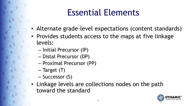8
Essential Elements
• Alternate grade-level expectations (content standards)
• Provides students access to the maps at five linkage
levels:
– Initial Precursor (IP)
– Distal Precursor (DP)
– Proximal Precursor (PP)
– Target (T)
– Successor (S)
• Linkage levels are collections nodes on the path
toward the standard
