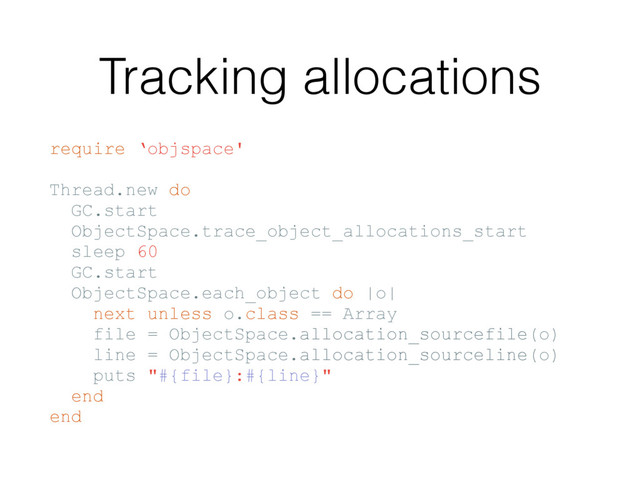 Tracking allocations
require ‘objspace'
Thread.new do
GC.start
ObjectSpace.trace_object_allocations_start
sleep 60
GC.start
ObjectSpace.each_object do |o|
next unless o.class == Array
file = ObjectSpace.allocation_sourcefile(o)
line = ObjectSpace.allocation_sourceline(o)
puts "#{file}:#{line}"
end
end
