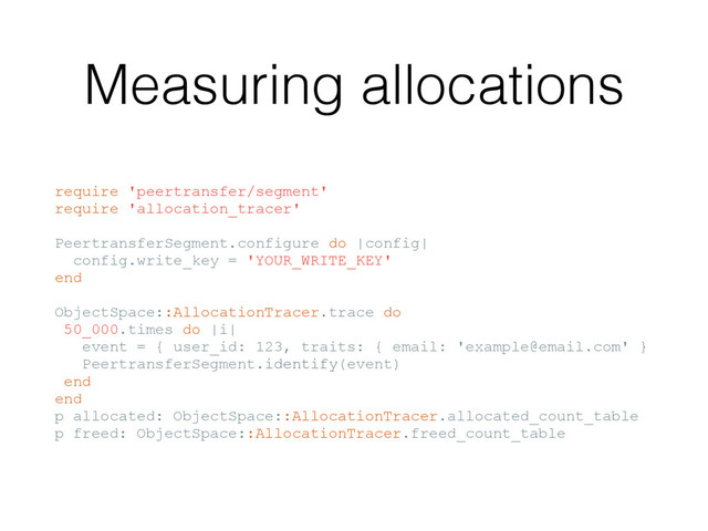 Measuring allocations
require 'peertransfer/segment'
require 'allocation_tracer'
PeertransferSegment.configure do |config|
config.write_key = 'YOUR_WRITE_KEY'
end
ObjectSpace::AllocationTracer.trace do
50_000.times do |i|
event = { user_id: 123, traits: { email: 'example@email.com' }
PeertransferSegment.identify(event)
end
end
p allocated: ObjectSpace::AllocationTracer.allocated_count_table
p freed: ObjectSpace::AllocationTracer.freed_count_table
