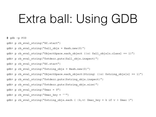 Extra ball: Using GDB
$ gdb -p PID
gdb> p rb_eval_string("GC.start")
gdb> p rb_eval_string("$all_objs = Hash.new(0)”)
gdb> p rb_eval_string("ObjectSpace.each_object {|o| $all_objs[o.class] += 1}")
gdb> p rb_eval_string("$stderr.puts($all_objs.inspect)")
gdb> p rb_eval_string("GC.start")
gdb> p rb_eval_string("$string_objs = Hash.new(0)”)
gdb> p rb_eval_string("ObjectSpace.each_object(String) {|o| $string_objs[o] += 1}")
gdb> p rb_eval_string("$stderr.puts($string_objs.inspect)")
gdb> p rb_eval_string("$stderr.puts($string_objs.size)")
gdb> p rb_eval_string("$max = 0")
gdb> p rb_eval_string("$max_key = ''")
gdb> p rb_eval_string("$string_objs.each { |k,v| $max_key = k if v > $max }")
