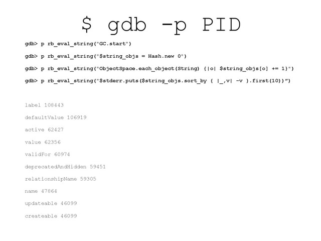 $ gdb -p PID
gdb> p rb_eval_string("GC.start")
gdb> p rb_eval_string("$string_objs = Hash.new 0")
gdb> p rb_eval_string("ObjectSpace.each_object(String) {|o| $string_objs[o] += 1}")
gdb> p rb_eval_string("$stderr.puts($string_objs.sort_by { |_,v| -v }.first(10))”)
label 108443
defaultValue 106919
active 62427
value 62356
validFor 60974
deprecatedAndHidden 59451
relationshipName 59305
name 47864
updateable 46099
createable 46099
