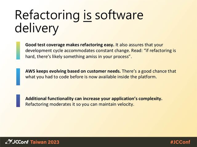 Refactoring is software
delivery
Good test coverage makes refactoring easy. It also assures that your
development cycle accommodates constant change. Read: “if refactoring is
hard, there’s likely something amiss in your process”.
AWS keeps evolving based on customer needs. There’s a good chance that
what you had to code before is now available inside the platform.
Additional functionality can increase your application’s complexity.
Refactoring moderates it so you can maintain velocity.
