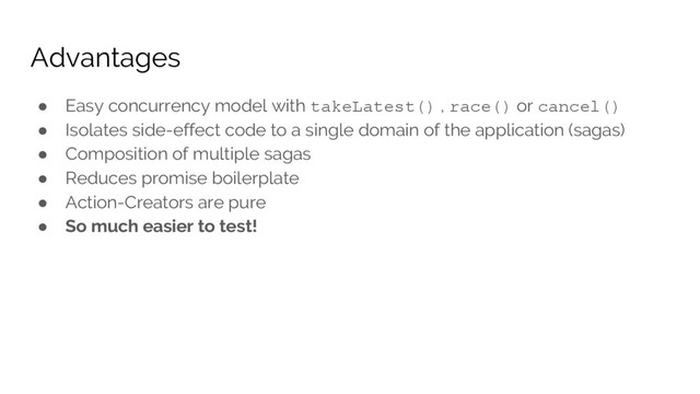 Advantages
● Easy concurrency model with takeLatest() , race() or cancel()
● Isolates side-effect code to a single domain of the application (sagas)
● Composition of multiple sagas
● Reduces promise boilerplate
● Action-Creators are pure
● So much easier to test!
