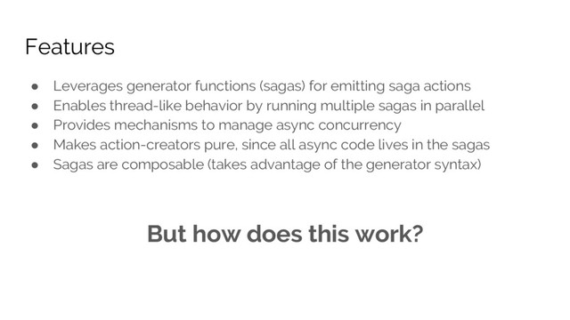 Features
● Leverages generator functions (sagas) for emitting saga actions
● Enables thread-like behavior by running multiple sagas in parallel
● Provides mechanisms to manage async concurrency
● Makes action-creators pure, since all async code lives in the sagas
● Sagas are composable (takes advantage of the generator syntax)
But how does this work?
