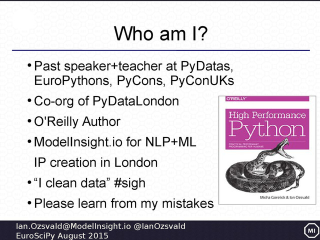 Ian.Ozsvald@ModelInsight.io @IanOzsvald
EuroSciPy August 2015
Who am I?
●
Past speaker+teacher at PyDatas,
EuroPythons, PyCons, PyConUKs
●
Co-org of PyDataLondon
●
O'Reilly Author
●
ModelInsight.io for NLP+ML
IP creation in London
●
“I clean data” #sigh
●
Please learn from my mistakes
