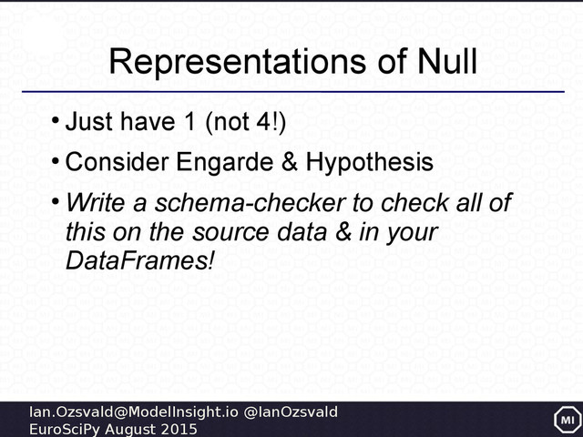 Ian.Ozsvald@ModelInsight.io @IanOzsvald
EuroSciPy August 2015
Representations of Null
●
Just have 1 (not 4!)
●
Consider Engarde & Hypothesis
●
Write a schema-checker to check all of
this on the source data & in your
DataFrames!
