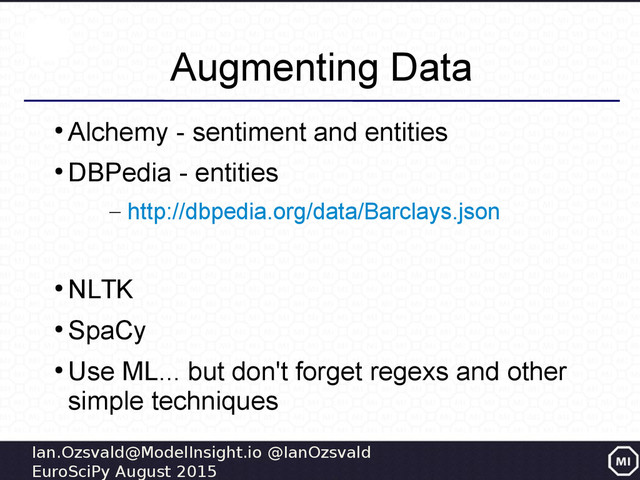 Ian.Ozsvald@ModelInsight.io @IanOzsvald
EuroSciPy August 2015
Augmenting Data
●
Alchemy - sentiment and entities
●
DBPedia - entities
– http://dbpedia.org/data/Barclays.json
●
NLTK
●
SpaCy
●
Use ML... but don't forget regexs and other
simple techniques
