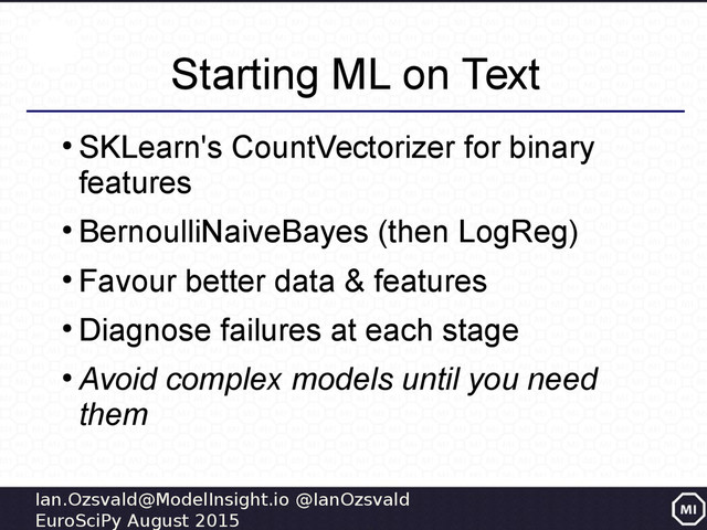Ian.Ozsvald@ModelInsight.io @IanOzsvald
EuroSciPy August 2015
Starting ML on Text
●
SKLearn's CountVectorizer for binary
features
●
BernoulliNaiveBayes (then LogReg)
●
Favour better data & features
●
Diagnose failures at each stage
●
Avoid complex models until you need
them
