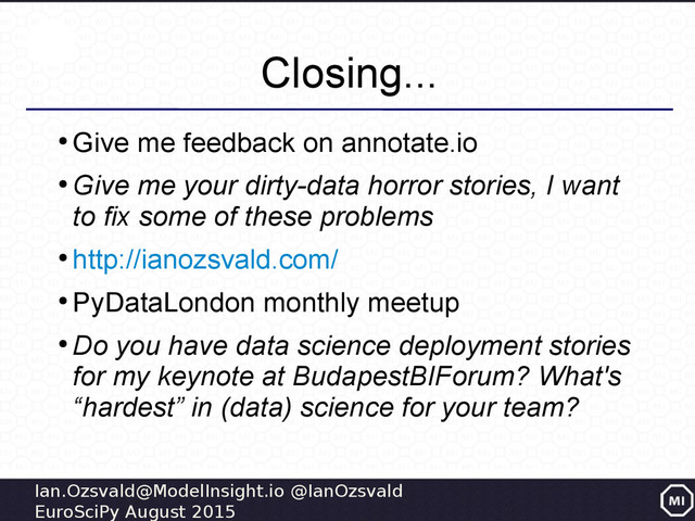 Ian.Ozsvald@ModelInsight.io @IanOzsvald
EuroSciPy August 2015
Closing...
●
Give me feedback on annotate.io
●
Give me your dirty-data horror stories, I want
to fix some of these problems
●
http://ianozsvald.com/
●
PyDataLondon monthly meetup
●
Do you have data science deployment stories
for my keynote at BudapestBIForum? What's
“hardest” in (data) science for your team?
