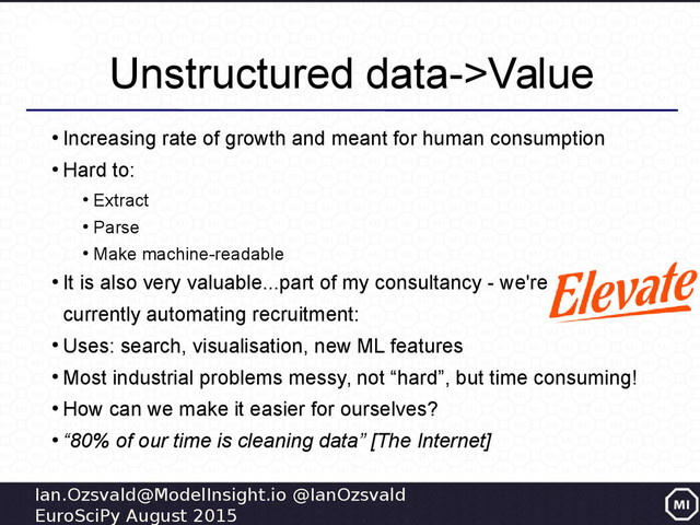 Ian.Ozsvald@ModelInsight.io @IanOzsvald
EuroSciPy August 2015
Unstructured data->Value
●
Increasing rate of growth and meant for human consumption
●
Hard to:
●
Extract
●
Parse
●
Make machine-readable
●
It is also very valuable...part of my consultancy - we're
currently automating recruitment:
●
Uses: search, visualisation, new ML features
●
Most industrial problems messy, not “hard”, but time consuming!
●
How can we make it easier for ourselves?
●
“80% of our time is cleaning data” [The Internet]
