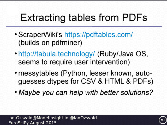 Ian.Ozsvald@ModelInsight.io @IanOzsvald
EuroSciPy August 2015
Extracting tables from PDFs
●
ScraperWiki's https://pdftables.com/
(builds on pdfminer)
●
http://tabula.technology/ (Ruby/Java OS,
seems to require user intervention)
●
messytables (Python, lesser known, auto-
guesses dtypes for CSV & HTML & PDFs)
●
Maybe you can help with better solutions?
