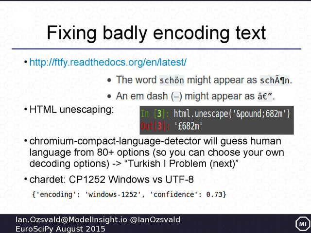 Ian.Ozsvald@ModelInsight.io @IanOzsvald
EuroSciPy August 2015
Fixing badly encoding text
●
http://ftfy.readthedocs.org/en/latest/
●
HTML unescaping:
●
chromium-compact-language-detector will guess human
language from 80+ options (so you can choose your own
decoding options) -> “Turkish I Problem (next)”
●
chardet: CP1252 Windows vs UTF-8
