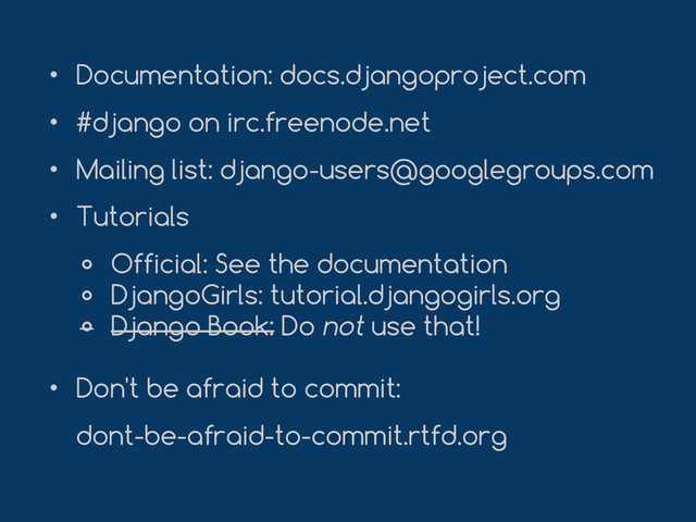 • Documentation: docs.djangoproject.com
• #django on irc.freenode.net
• Mailing list: django-users@googlegroups.com
• Tutorials
० Official: See the documentation
० DjangoGirls: tutorial.djangogirls.org
० Django Book: Do not use that!
• Don't be afraid to commit:
dont-be-afraid-to-commit.rtfd.org
