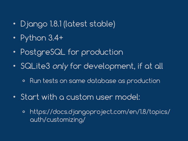 • Django 1.8.1 (latest stable)
• Python 3.4+
• PostgreSQL for production
• SQLite3 only for development, if at all
० Run tests on same database as production
• Start with a custom user model:
० https://docs.djangoproject.com/en/1.8/topics/
auth/customizing/
