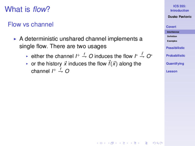 ICS 355:
Introduction
Dusko Pavlovic
Covert
Interference
Deﬁnition
Examples
Possibilistic
Probabilistic
Quantifying
Lesson
What is ﬂow?
Flow vs channel
◮ A deterministic unshared channel implements a
single ﬂow. There are two usages
◮ either the channel I+ f
⇁ O induces the ﬂow I∗ f
⇁ O∗
◮ or the history x induces the ﬂow f(x) along the
channel I+ f
⇁ O
