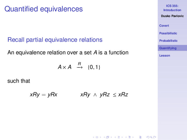 ICS 355:
Introduction
Dusko Pavlovic
Covert
Possibilistic
Probabilistic
Quantifying
Lesson
Quantiﬁed equivalences
Recall partial equivalence relations
An equivalence relation over a set A is a function
A × A R
−
→ {0, 1}
such that
xRy = yRx xRy ∧ yRz ≤ xRz
