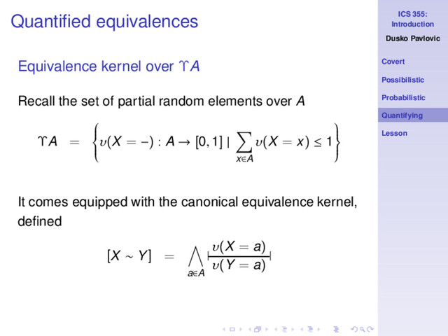 ICS 355:
Introduction
Dusko Pavlovic
Covert
Possibilistic
Probabilistic
Quantifying
Lesson
Quantiﬁed equivalences
Equivalence kernel over ΥA
Recall the set of partial random elements over A
ΥA =







υ(X = −) : A → [0, 1] |
x∈A
υ(X = x) ≤ 1







It comes equipped with the canonical equivalence kernel,
deﬁned
[X ∼ Y] =
a∈A
|
υ(X = a)
υ(Y = a)
|
