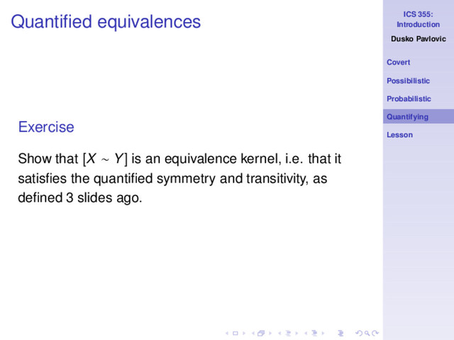 ICS 355:
Introduction
Dusko Pavlovic
Covert
Possibilistic
Probabilistic
Quantifying
Lesson
Quantiﬁed equivalences
Exercise
Show that [X ∼ Y] is an equivalence kernel, i.e. that it
satisﬁes the quantiﬁed symmetry and transitivity, as
deﬁned 3 slides ago.
