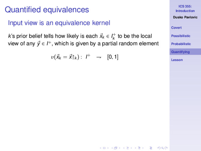 ICS 355:
Introduction
Dusko Pavlovic
Covert
Possibilistic
Probabilistic
Quantifying
Lesson
Quantiﬁed equivalences
Input view is an equivalence kernel
k’s prior belief tells how likely is each xk ∈ I+
k
to be the local
view of any y ∈ I+, which is given by a partial random element
υ(xk
= x↾k
) : I+ ⇁ [0, 1]

