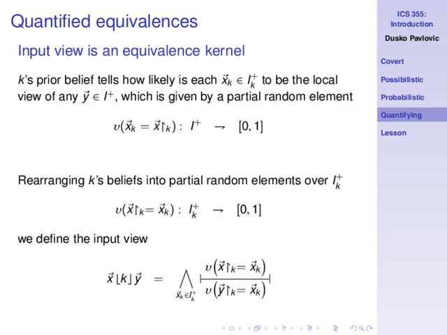 ICS 355:
Introduction
Dusko Pavlovic
Covert
Possibilistic
Probabilistic
Quantifying
Lesson
Quantiﬁed equivalences
Input view is an equivalence kernel
k’s prior belief tells how likely is each xk ∈ I+
k
to be the local
view of any y ∈ I+, which is given by a partial random element
υ(xk
= x↾k
) : I+ ⇁ [0, 1]
Rearranging k’s beliefs into partial random elements over I+
k
υ(x↾k
= xk
) : I+
k
⇁ [0, 1]
we deﬁne the input view
x ⌊k⌋ y =
xk ∈I+
k
|
υ x↾k
= xk
υ y↾k
= xk
|
