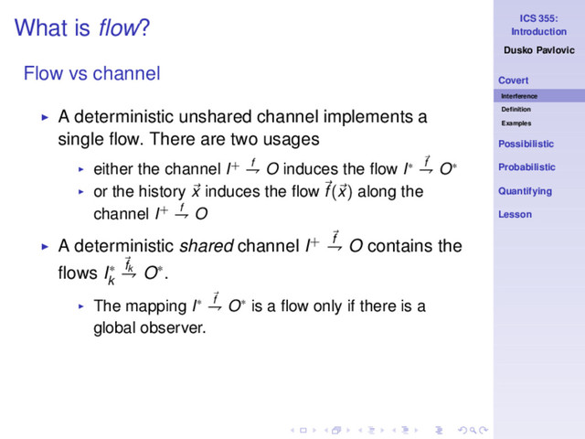 ICS 355:
Introduction
Dusko Pavlovic
Covert
Interference
Deﬁnition
Examples
Possibilistic
Probabilistic
Quantifying
Lesson
What is ﬂow?
Flow vs channel
◮ A deterministic unshared channel implements a
single ﬂow. There are two usages
◮ either the channel I+ f
⇁ O induces the ﬂow I∗ f
⇁ O∗
◮ or the history x induces the ﬂow f(x) along the
channel I+ f
⇁ O
◮ A deterministic shared channel I+ f
⇁ O contains the
ﬂows I∗
k
fk
⇁ O∗.
◮ The mapping I∗ f
⇁ O∗ is a ﬂow only if there is a
global observer.
