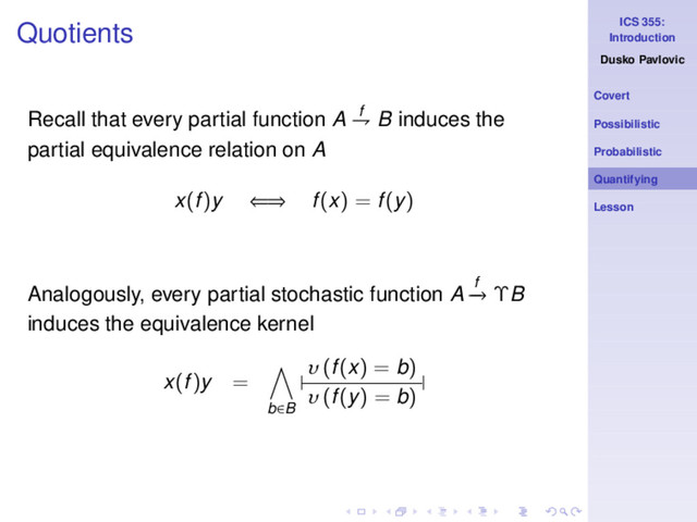 ICS 355:
Introduction
Dusko Pavlovic
Covert
Possibilistic
Probabilistic
Quantifying
Lesson
Quotients
Recall that every partial function A f
⇁ B induces the
partial equivalence relation on A
x(f)y ⇐⇒ f(x) = f(y)
Analogously, every partial stochastic function A f
−
→ ΥB
induces the equivalence kernel
x(f)y =
b∈B
|
υ (f(x) = b)
υ (f(y) = b)
|
