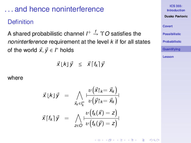 ICS 355:
Introduction
Dusko Pavlovic
Covert
Possibilistic
Probabilistic
Quantifying
Lesson
. . . and hence noninterference
Deﬁnition
A shared probabilistic channel I+ f
⇁ ΥO satisﬁes the
noninterference requirement at the level k if for all states
of the world x, y ∈ I∗ holds
x ⌊k⌋ y ≤ x fk y
where
x ⌊k⌋ y =
xk ∈I+
k
|
υ x↾k
= xk
υ y↾k
= xk
|
x fk y =
z∈O
|
υ fk
(x) = z
υ fk
(y) = z
|
