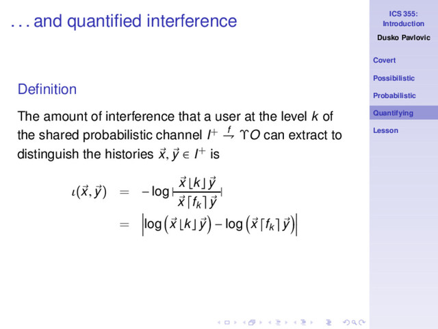 ICS 355:
Introduction
Dusko Pavlovic
Covert
Possibilistic
Probabilistic
Quantifying
Lesson
. . . and quantiﬁed interference
Deﬁnition
The amount of interference that a user at the level k of
the shared probabilistic channel I+ f
⇁ ΥO can extract to
distinguish the histories x, y ∈ I+ is
ι(x, y) = − log |
x ⌊k⌋ y
x fk y
|
= log x ⌊k⌋ y − log x fk y
