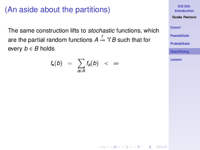 ICS 355:
Introduction
Dusko Pavlovic
Covert
Possibilistic
Probabilistic
Quantifying
Lesson
(An aside about the partitions)
The same construction lifts to stochastic functions, which
are the partial random functions A f
−
→ ΥB such that for
every b ∈ B holds
f•
(b) =
a∈A
fa(b) < ∞
