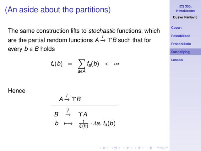 ICS 355:
Introduction
Dusko Pavlovic
Covert
Possibilistic
Probabilistic
Quantifying
Lesson
(An aside about the partitions)
The same construction lifts to stochastic functions, which
are the partial random functions A f
−
→ ΥB such that for
every b ∈ B holds
f•
(b) =
a∈A
fa(b) < ∞
Hence
A f
−
→ ΥB
B f
−
→ ΥA
b −→ 1
f•
(b)
· λa. fa(b)
