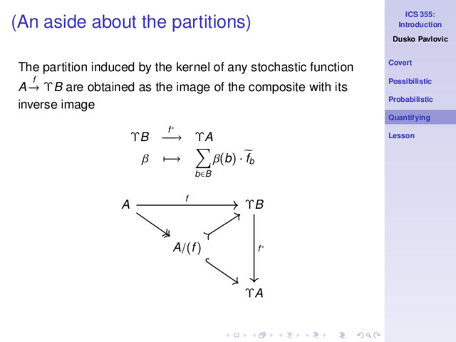 ICS 355:
Introduction
Dusko Pavlovic
Covert
Possibilistic
Probabilistic
Quantifying
Lesson
(An aside about the partitions)
The partition induced by the kernel of any stochastic function
A f
−
→ ΥB are obtained as the image of the composite with its
inverse image
ΥB f∗
−
−
−
→ ΥA
β −→
b∈B
β(b) · fb
A ΥB
A/(f)
ΥA
f
f∗
