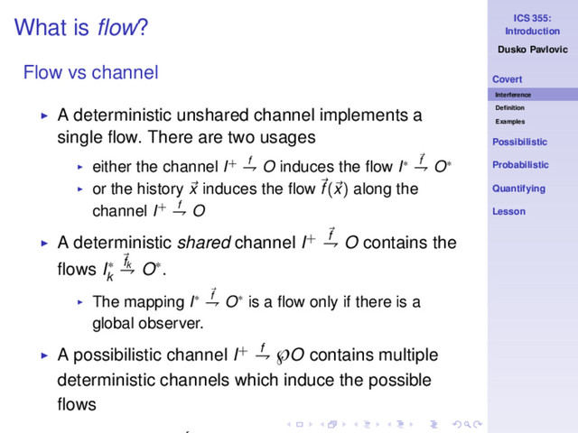 ICS 355:
Introduction
Dusko Pavlovic
Covert
Interference
Deﬁnition
Examples
Possibilistic
Probabilistic
Quantifying
Lesson
What is ﬂow?
Flow vs channel
◮ A deterministic unshared channel implements a
single ﬂow. There are two usages
◮ either the channel I+ f
⇁ O induces the ﬂow I∗ f
⇁ O∗
◮ or the history x induces the ﬂow f(x) along the
channel I+ f
⇁ O
◮ A deterministic shared channel I+ f
⇁ O contains the
ﬂows I∗
k
fk
⇁ O∗.
◮ The mapping I∗ f
⇁ O∗ is a ﬂow only if there is a
global observer.
◮ A possibilistic channel I+ f
⇁ ℘O contains multiple
deterministic channels which induce the possible
ﬂows
