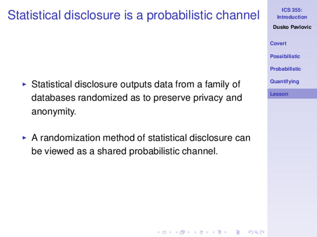 ICS 355:
Introduction
Dusko Pavlovic
Covert
Possibilistic
Probabilistic
Quantifying
Lesson
Statistical disclosure is a probabilistic channel
◮ Statistical disclosure outputs data from a family of
databases randomized as to preserve privacy and
anonymity.
◮ A randomization method of statistical disclosure can
be viewed as a shared probabilistic channel.
