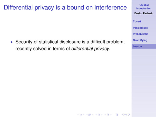 ICS 355:
Introduction
Dusko Pavlovic
Covert
Possibilistic
Probabilistic
Quantifying
Lesson
Differential privacy is a bound on interference
◮ Security of statistical disclosure is a difﬁcult problem,
recently solved in terms of differential privacy.
